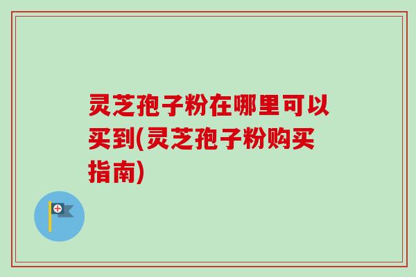 灵芝孢子粉在哪里可以买到(灵芝孢子粉购买指南)