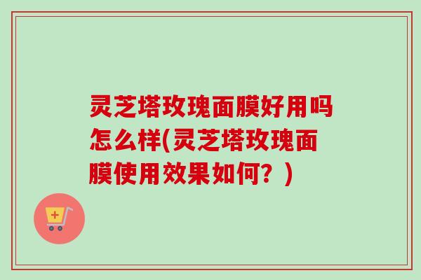 灵芝塔玫瑰面膜好用吗怎么样(灵芝塔玫瑰面膜使用效果如何？)
