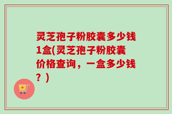 灵芝孢子粉胶囊多少钱1盒(灵芝孢子粉胶囊价格查询，一盒多少钱？)