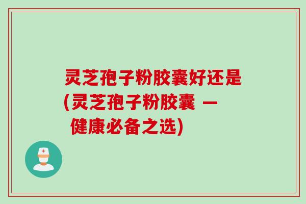 灵芝孢子粉胶囊好还是(灵芝孢子粉胶囊 — 健康必备之选) 灵芝孢子粉胶囊好还是(灵芝孢子粉胶囊 — 健康必备之选)