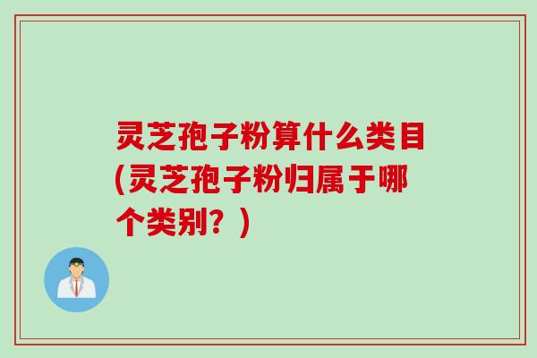 灵芝孢子粉算什么类目(灵芝孢子粉归属于哪个类别?) 灵芝孢子粉算什么类目(灵芝孢子粉归属于哪个类别?)