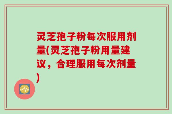 灵芝孢子粉每次服用剂量(灵芝孢子粉用量建议，合理服用每次剂量)
