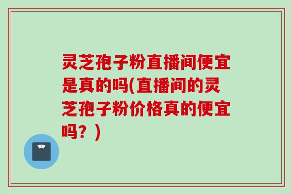 灵芝孢子粉直播间便宜是真的吗(直播间的灵芝孢子粉价格真的便宜吗?) 灵芝孢子粉直播间便宜是真的吗(直播间的灵芝孢子粉价格真的便宜吗?)