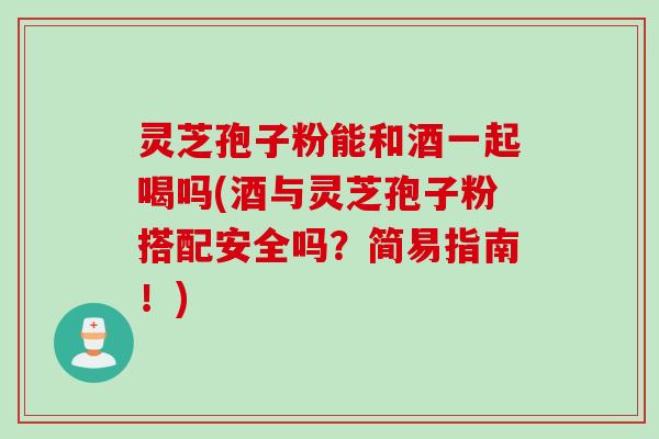 灵芝孢子粉能和酒一起喝吗(酒与灵芝孢子粉搭配安全吗？简易指南！)