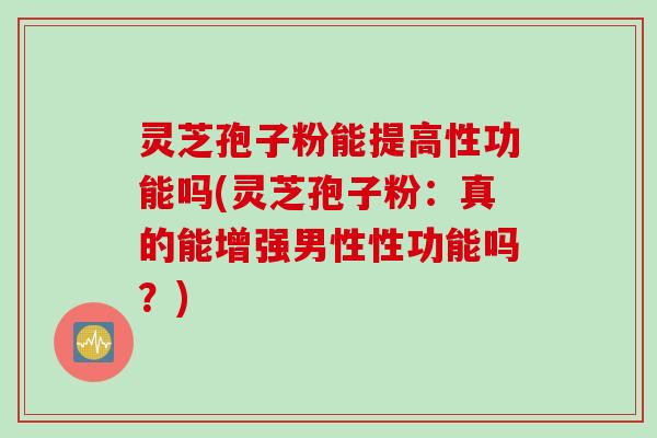 灵芝孢子粉能提高性功能吗(灵芝孢子粉：真的能增强男性性功能吗？)