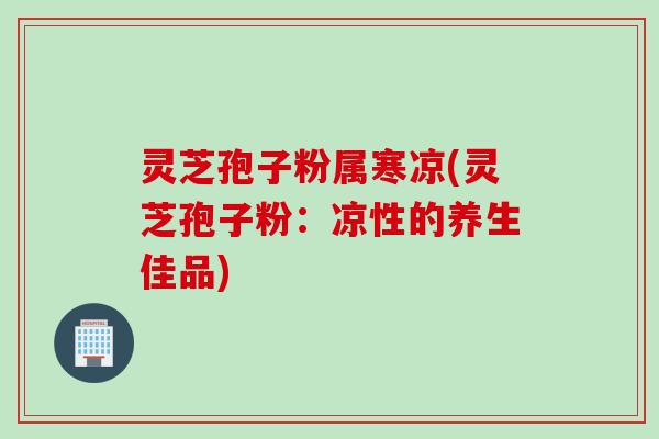 灵芝孢子粉属寒凉(灵芝孢子粉:凉性的养生佳品) 灵芝孢子粉属寒凉(灵芝孢子粉:凉性的养生佳品)