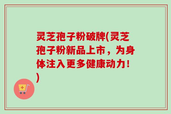 灵芝孢子粉破牌(灵芝孢子粉新品上市，为身体注入更多健康动力！)