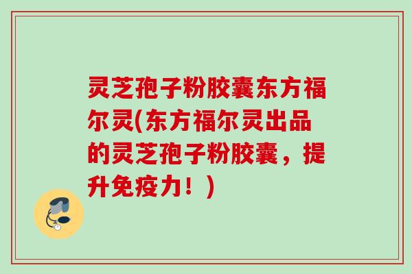 灵芝孢子粉胶囊东方福尔灵(东方福尔灵出品的灵芝孢子粉胶囊，提升免疫力！)
