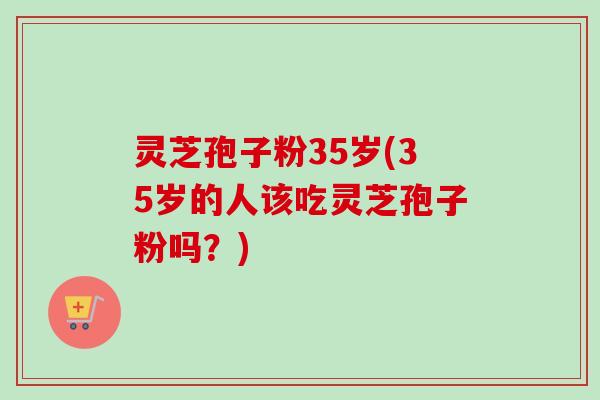 灵芝孢子粉35岁(35岁的人该吃灵芝孢子粉吗？)