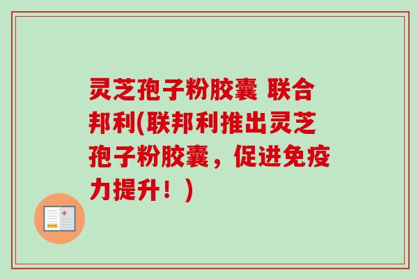 灵芝孢子粉胶囊 联合邦利(联邦利推出灵芝孢子粉胶囊，促进免疫力提升！)