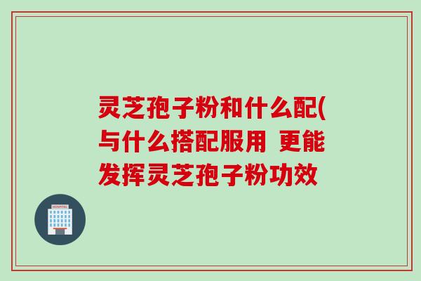 灵芝孢子粉和什么配(与什么搭配服用 更能发挥灵芝孢子粉功效