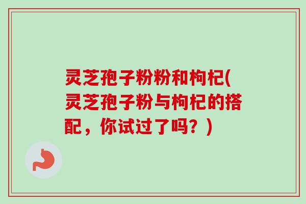 灵芝孢子粉粉和枸杞(灵芝孢子粉与枸杞的搭配，你试过了吗？)