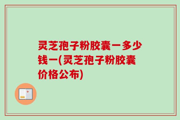 灵芝孢子粉胶囊一多少钱一(灵芝孢子粉胶囊价格公布)