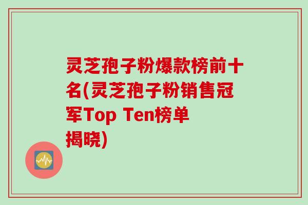 灵芝孢子粉爆款榜前十名(灵芝孢子粉销售冠军Top Ten榜单揭晓)