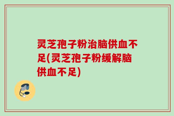 灵芝孢子粉治脑供血不足(灵芝孢子粉缓解脑供血不足)