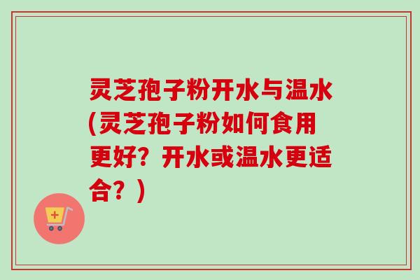 灵芝孢子粉开水与温水(灵芝孢子粉如何食用更好？开水或温水更适合？)