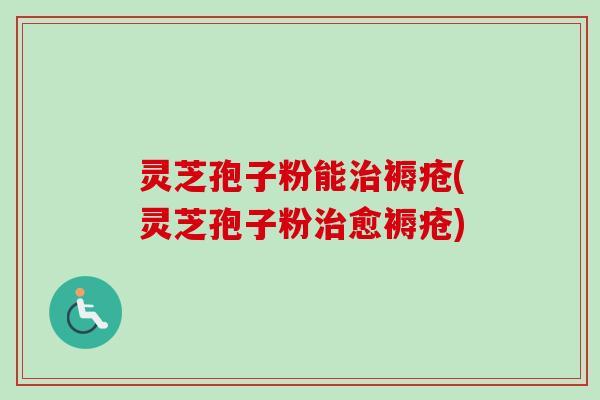 灵芝孢子粉能治褥疮(灵芝孢子粉治愈褥疮)