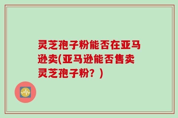 灵芝孢子粉能否在亚马逊卖(亚马逊能否售卖灵芝孢子粉？)