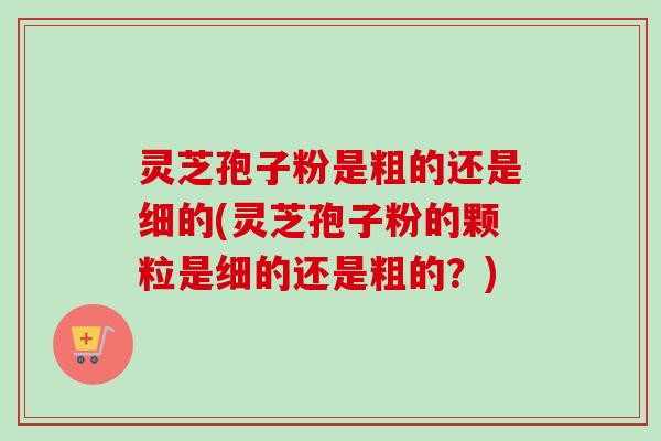 灵芝孢子粉是粗的还是细的(灵芝孢子粉的颗粒是细的还是粗的?) 灵芝孢子粉是粗的还是细的(灵芝孢子粉的颗粒是细的还是粗的?)