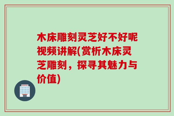 木床雕刻灵芝好不好呢视频讲解(赏析木床灵芝雕刻，探寻其魅力与价值)