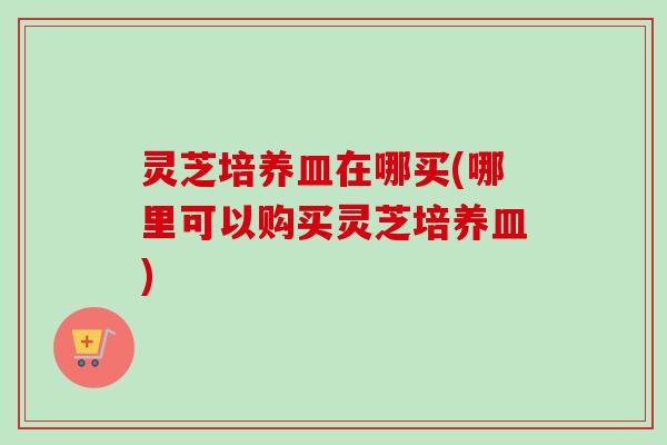 灵芝培养皿在哪买(哪里可以购买灵芝培养皿) 灵芝培养皿在哪买(哪里可以购买灵芝培养皿)