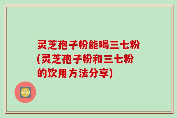 灵芝孢子粉能喝三七粉(灵芝孢子粉和三七粉的饮用方法分享)