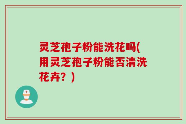 灵芝孢子粉能洗花吗(用灵芝孢子粉能否清洗花卉？)
