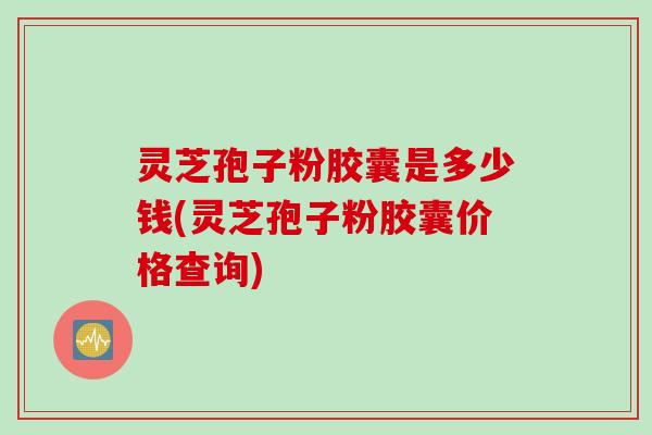 灵芝孢子粉胶囊是多少钱(灵芝孢子粉胶囊价格查询)
