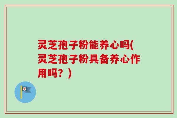 灵芝孢子粉能养心吗(灵芝孢子粉具备养心作用吗？)