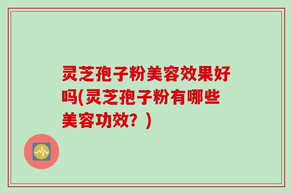 灵芝孢子粉美容效果好吗(灵芝孢子粉有哪些美容功效？)
