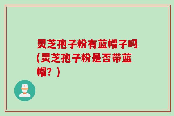 灵芝孢子粉有蓝帽子吗(灵芝孢子粉是否带蓝帽？)