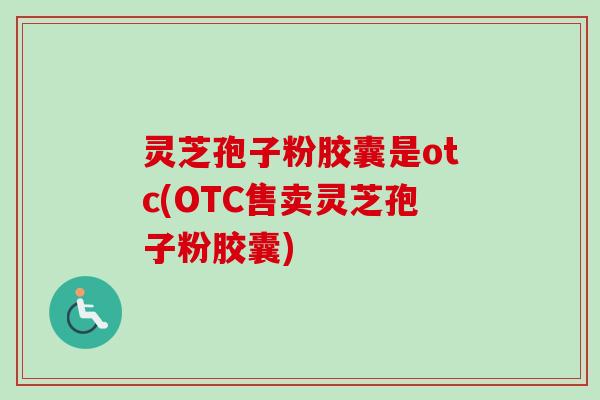 灵芝孢子粉胶囊是otc(OTC售卖灵芝孢子粉胶囊)