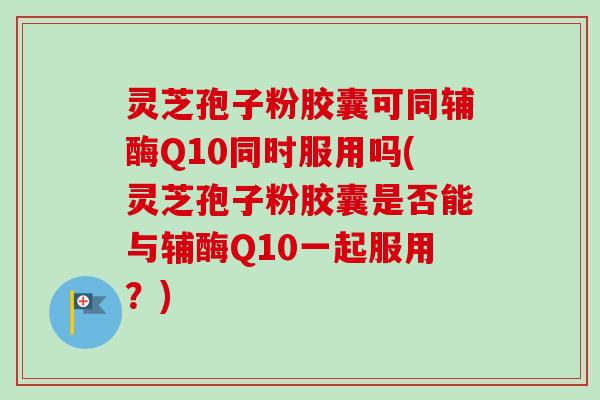灵芝孢子粉胶囊可同辅酶Q10同时服用吗(灵芝孢子粉胶囊是否能与辅酶Q10一起服用？)
