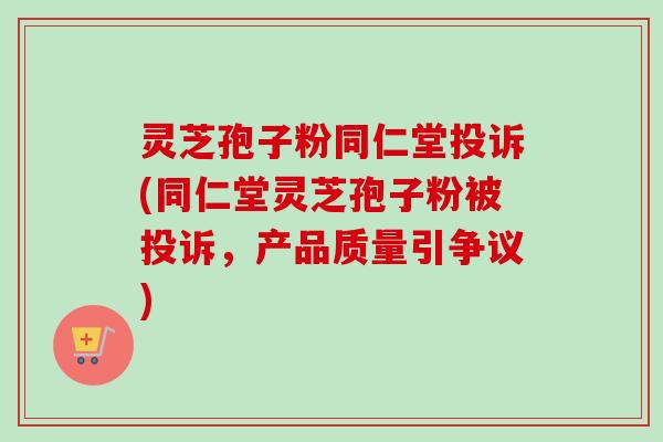 灵芝孢子粉同仁堂投诉(同仁堂灵芝孢子粉被投诉，产品质量引争议)