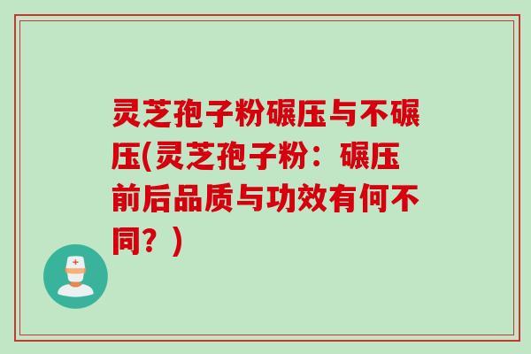 灵芝孢子粉碾压与不碾压(灵芝孢子粉：碾压前后品质与功效有何不同？)