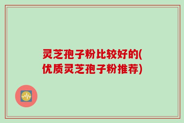 灵芝孢子粉比较好的(优质灵芝孢子粉推荐)