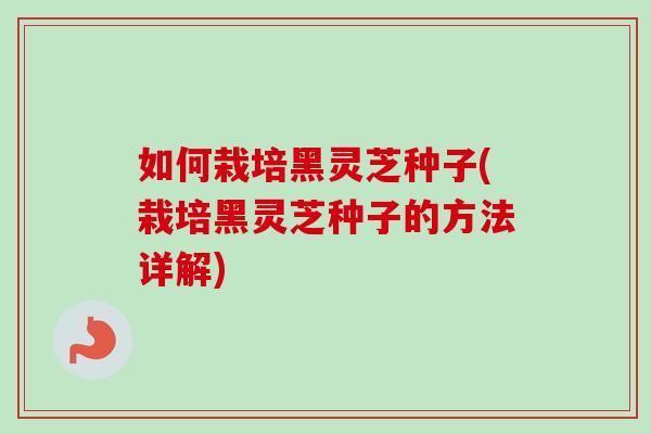 如何栽培黑灵芝种子(栽培黑灵芝种子的方法详解)