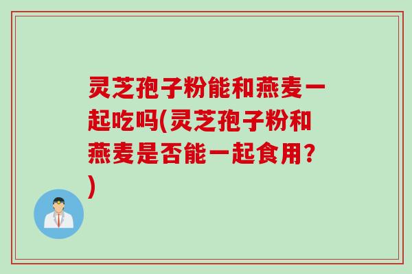 灵芝孢子粉能和燕麦一起吃吗(灵芝孢子粉和燕麦是否能一起食用？)