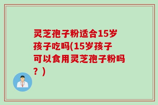 灵芝孢子粉适合15岁孩子吃吗(15岁孩子可以食用灵芝孢子粉吗？)