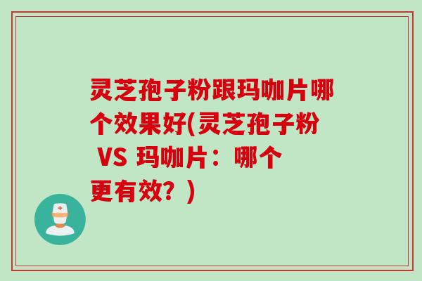灵芝孢子粉跟玛咖片哪个效果好(灵芝孢子粉 VS 玛咖片：哪个更有效？)