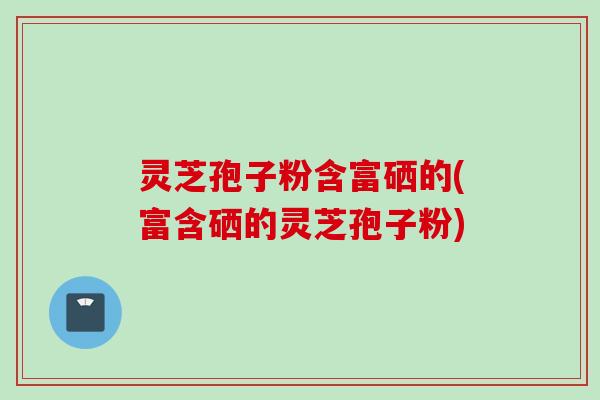 灵芝孢子粉含富硒的(富含硒的灵芝孢子粉) 灵芝孢子粉含富硒的(富含硒的灵芝孢子粉)