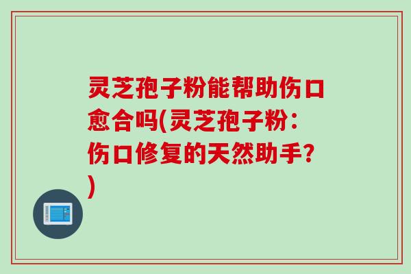灵芝孢子粉能帮助伤口愈合吗(灵芝孢子粉：伤口修复的天然助手？)