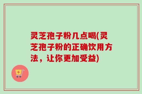 灵芝孢子粉几点喝(灵芝孢子粉的正确饮用方法,让你更加受益) 灵芝孢子粉几点喝(灵芝孢子粉的正确饮用方法,让你更加受益)