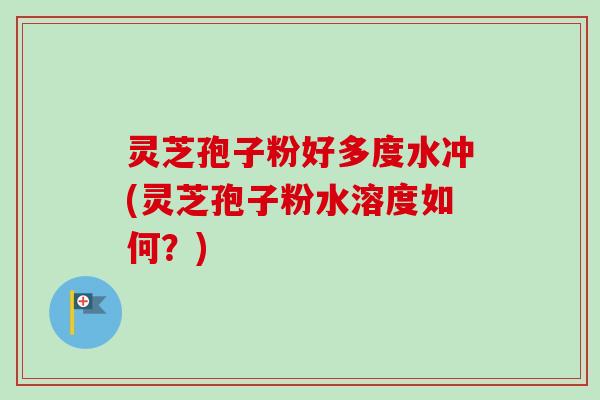 灵芝孢子粉好多度水冲(灵芝孢子粉水溶度如何？)