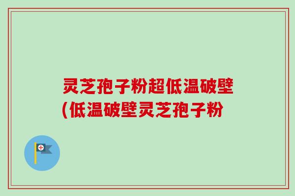 灵芝孢子粉超低温破壁(低温破壁灵芝孢子粉