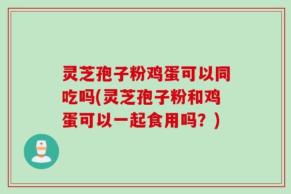 灵芝孢子粉鸡蛋可以同吃吗(灵芝孢子粉和鸡蛋可以一起食用吗？)