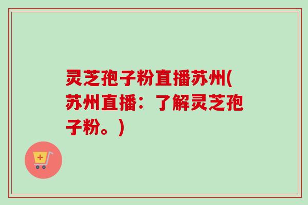 灵芝孢子粉直播苏州(苏州直播：了解灵芝孢子粉。)