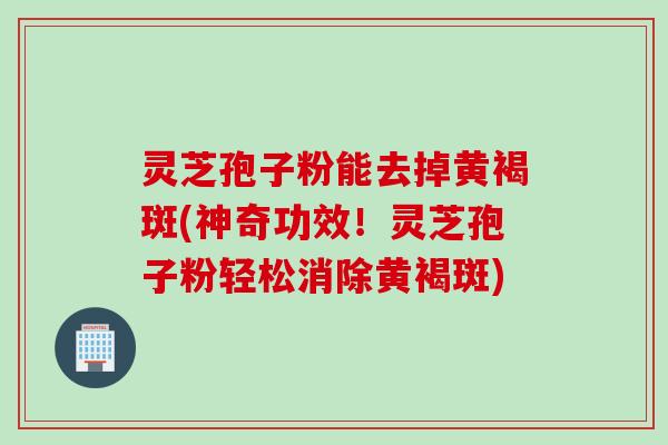 灵芝孢子粉能去掉黄褐斑(神奇功效！灵芝孢子粉轻松消除黄褐斑)
