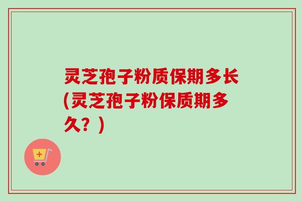 灵芝孢子粉质保期多长(灵芝孢子粉保质期多久？)
