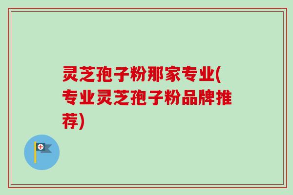 灵芝孢子粉那家专业(专业灵芝孢子粉品牌推荐)